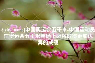 大兴安岭中国奥运会五千米-中国运动员在奥运会五千米赛场上必将取得更加优异的成绩