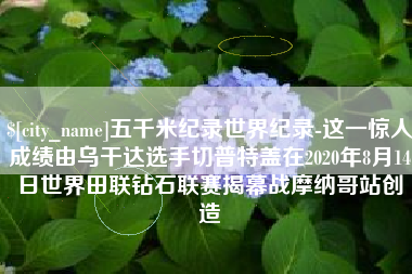 大兴安岭五千米纪录世界纪录-这一惊人成绩由乌干达选手切普特盖在2020年8月14日世界田联钻石联赛揭幕战摩纳哥站创造