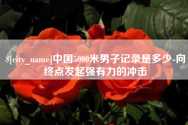大兴安岭中国5000米男子记录是多少-向终点发起强有力的冲击
