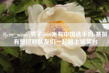 大兴安岭男子5000米有中国选手吗-赛前有想过和队友们一起站上领奖台