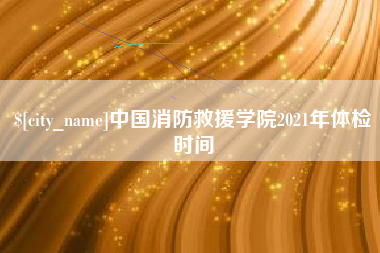 大兴安岭中国消防救援学院2021年体检时间