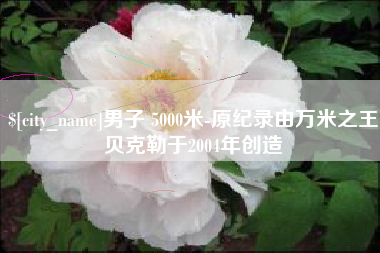 大兴安岭男子 5000米-原纪录由万米之王贝克勒于2004年创造