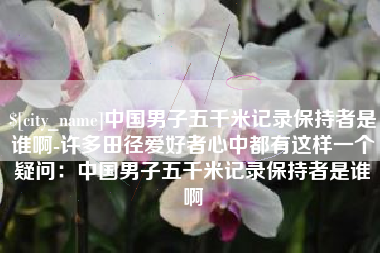 大兴安岭中国男子五千米记录保持者是谁啊-许多田径爱好者心中都有这样一个疑问：中国男子五千米记录保持者是谁啊