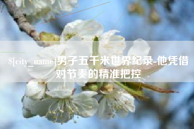 大兴安岭男子五千米世界纪录-他凭借对节奏的精准把控