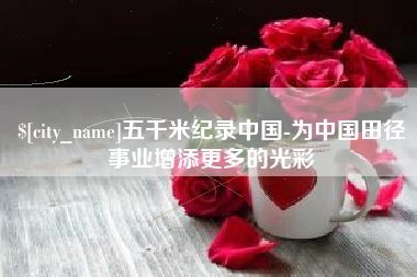 大兴安岭五千米纪录中国-为中国田径事业增添更多的光彩