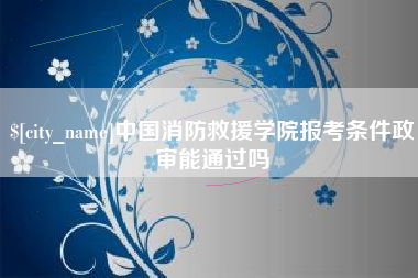 大兴安岭中国消防救援学院报考条件政审能通过吗